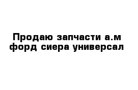 Продаю запчасти а.м форд сиера универсал